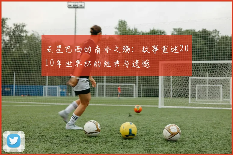五星巴西的南非之殇：故事重述2010年世界杯的经典与遗憾